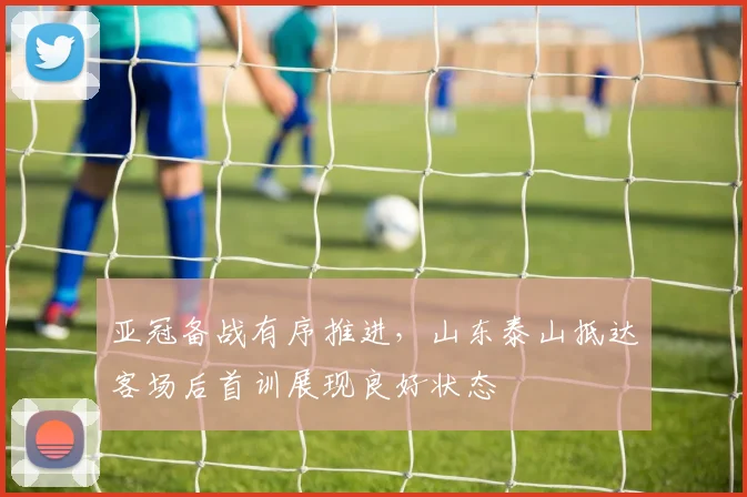 亚冠备战有序推进，山东泰山抵达客场后首训展现良好状态 - 2026世界杯