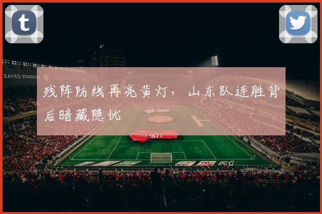 残阵防线再亮黄灯,山东队连胜背后暗藏隐忧