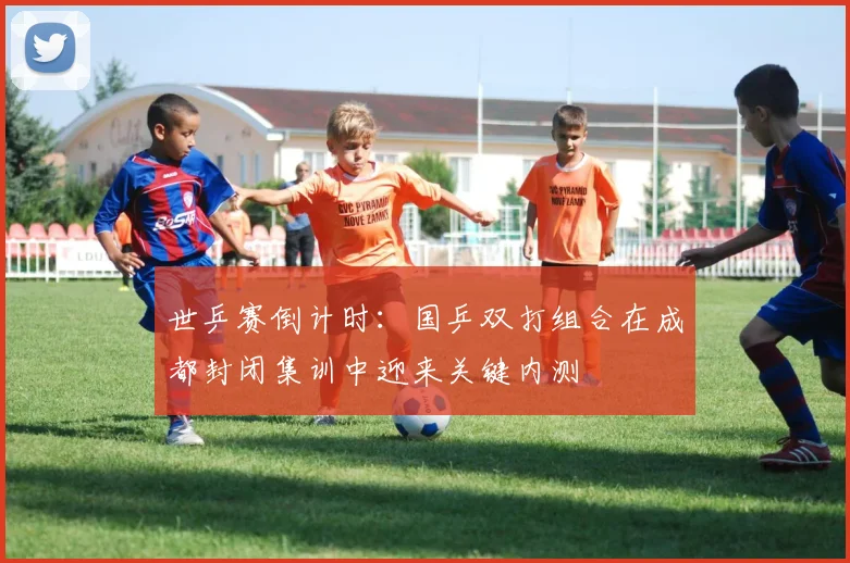 世乒赛倒计时:国乒双打组合在成都封闭集训中迎来关键内测
