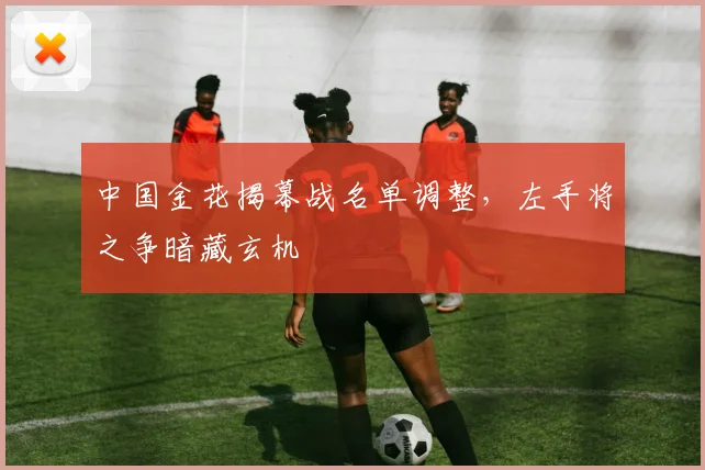 中国金花揭幕战名单调整,左手将之争暗藏玄机