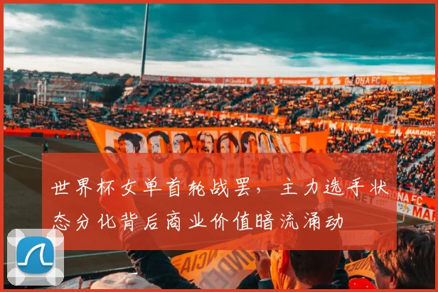 世界杯女单首轮战罢,主力选手状态分化背后商业价值暗流涌动