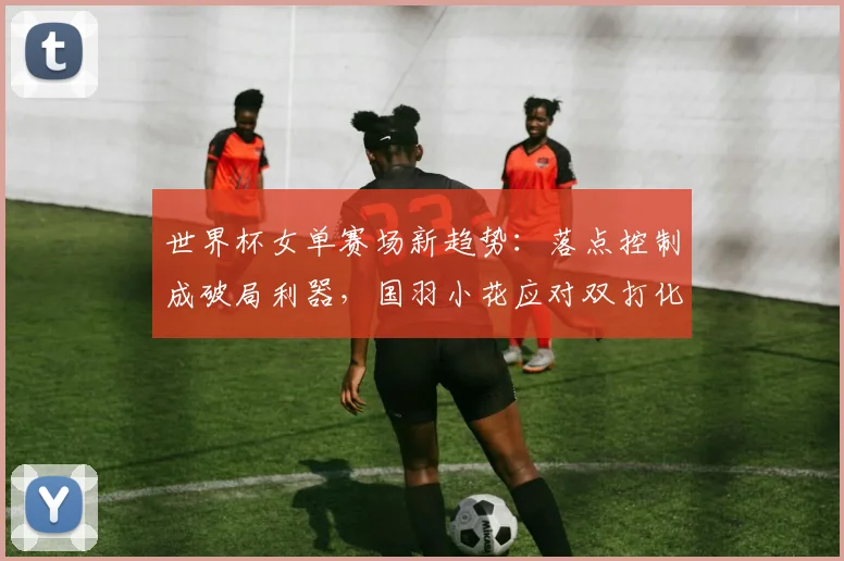世界杯女单赛场新趋势:落点控制成破局利器,国羽小花应对双打化冲击