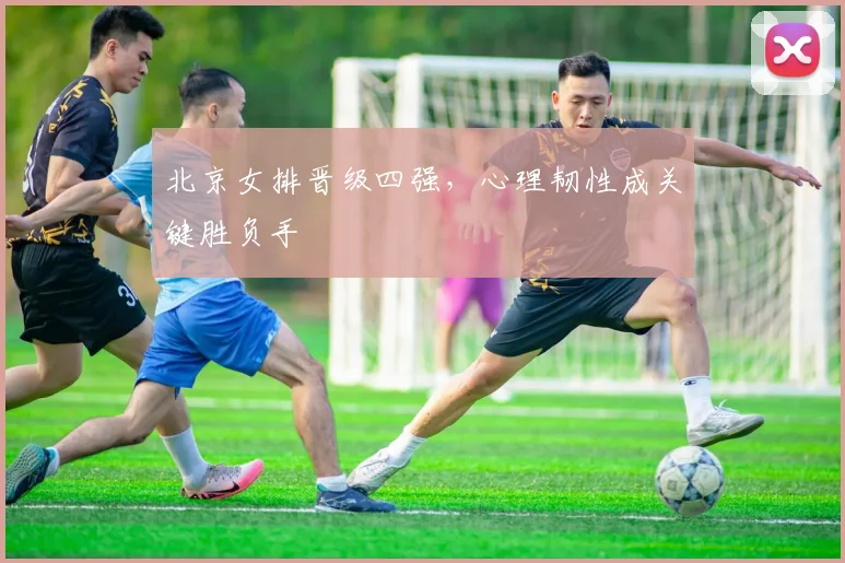 北京女排晋级四强，心理韧性成关键胜负手
