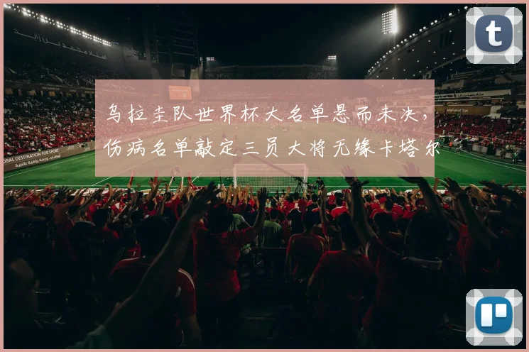 乌拉圭队世界杯大名单悬而未决,伤病名单敲定三员大将无缘卡塔尔