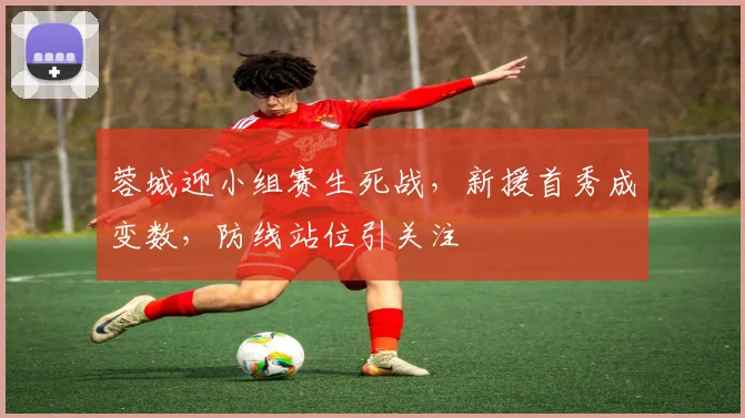 蓉城迎小组赛生死战,新援首秀成变数,防线站位引关注