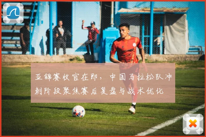 亚锦赛收官在即,中国马拉松队冲刺阶段聚焦赛后复盘与战术优化