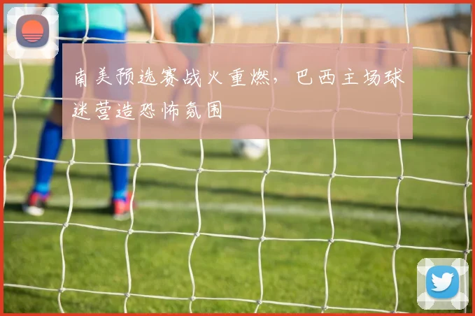 南美预选赛战火重燃,巴西主场球迷营造恐怖氛围