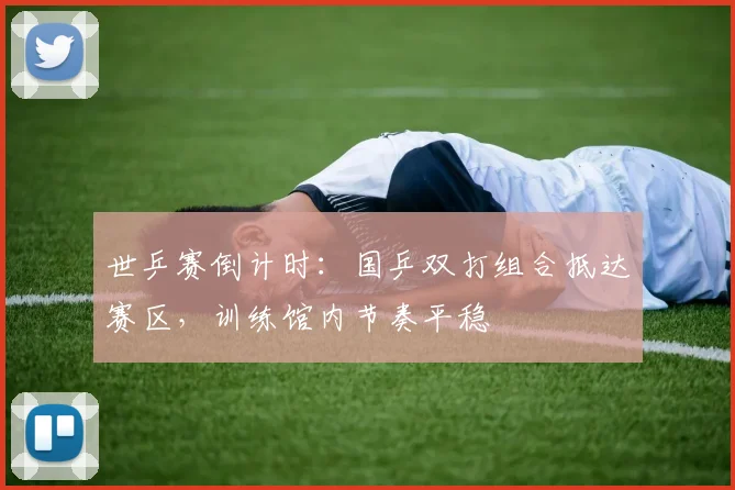 世乒赛倒计时：国乒双打组合抵达赛区，训练馆内节奏平稳