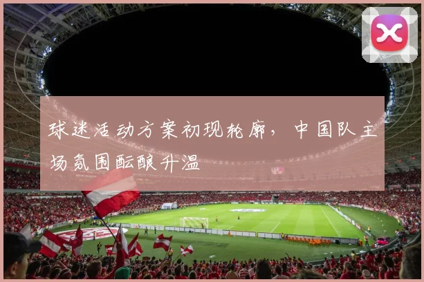 球迷活动方案初现轮廓,中国队主场氛围酝酿升温