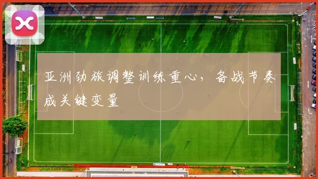 亚洲劲旅调整训练重心,备战节奏成关键变量