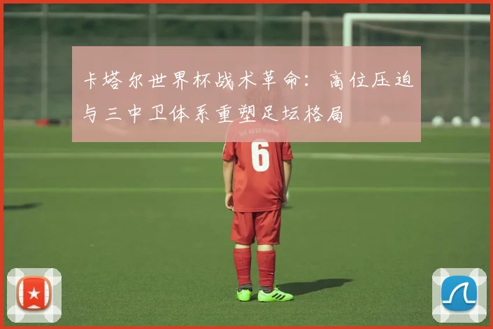 卡塔尔世界杯战术革命:高位压迫与三中卫体系重塑足坛格局
