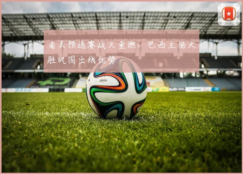 南美预选赛战火重燃，巴西主场大胜巩固出线优势