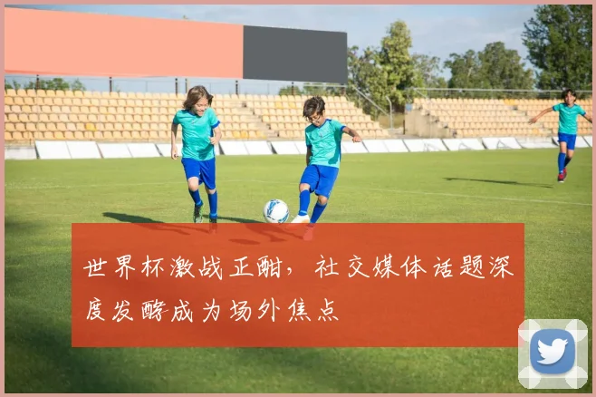 世界杯激战正酣，社交媒体话题深度发酵成为场外焦点