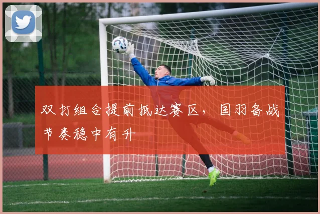 双打组合提前抵达赛区，国羽备战节奏稳中有升