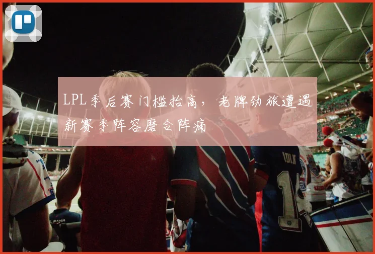 LPL季后赛门槛抬高,老牌劲旅遭遇新赛季阵容磨合阵痛