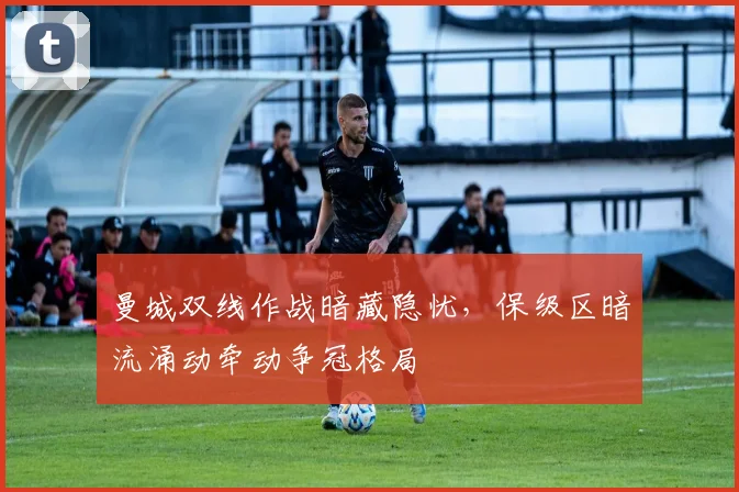曼城双线作战暗藏隐忧，保级区暗流涌动牵动争冠格局
