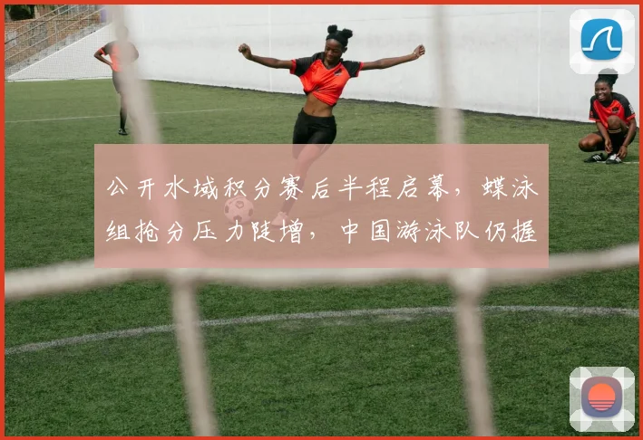 公开水域积分赛后半程启幕,蝶泳组抢分压力陡增,中国游泳队仍握主动权