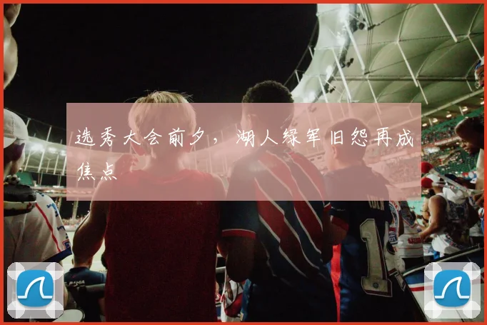 选秀大会前夕,湖人绿军旧怨再成焦点