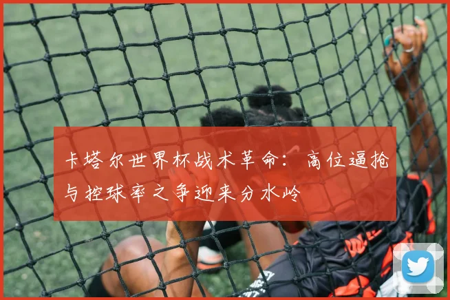 卡塔尔世界杯战术革命:高位逼抢与控球率之争迎来分水岭