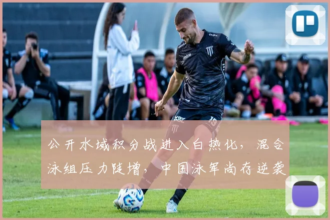 公开水域积分战进入白热化,混合泳组压力陡增,中国泳军尚存逆袭空间