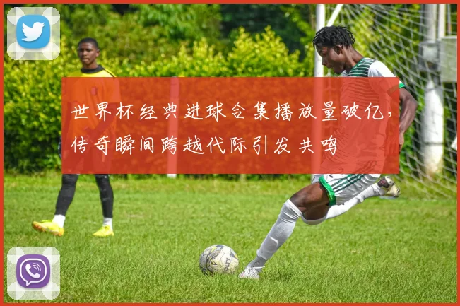 世界杯经典进球合集播放量破亿,传奇瞬间跨越代际引发共鸣