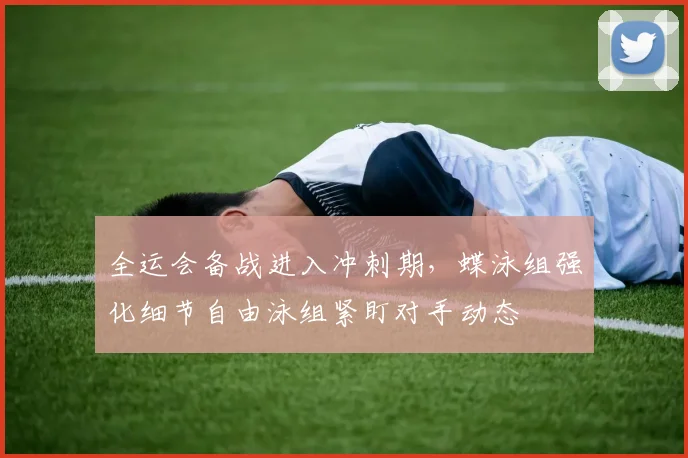 全运会备战进入冲刺期，蝶泳组强化细节自由泳组紧盯对手动态 - 2026世界杯