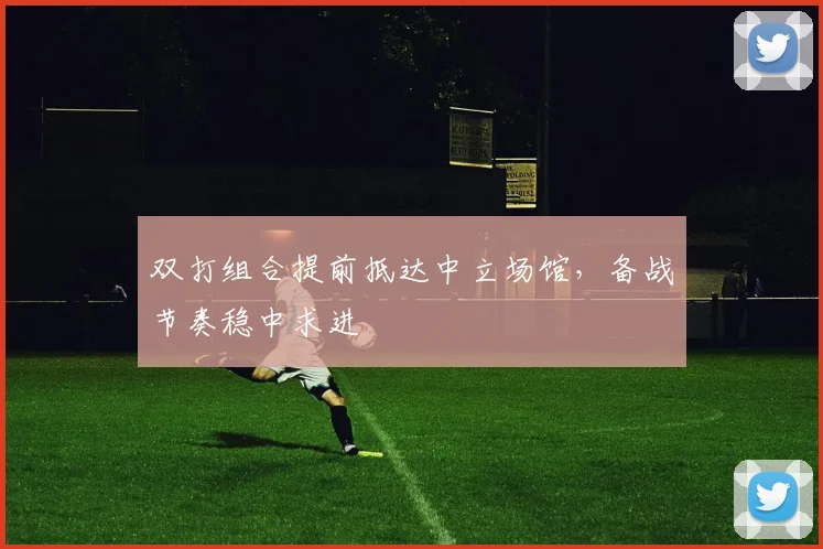双打组合提前抵达中立场馆,备战节奏稳中求进