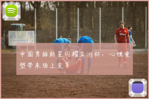 中国男排新星闪耀亚洲杯,心理重塑带来场上变革