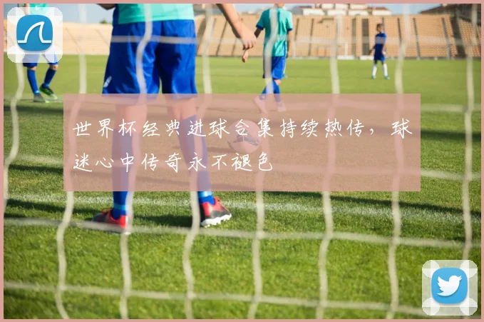 世界杯经典进球合集持续热传,球迷心中传奇永不褪色