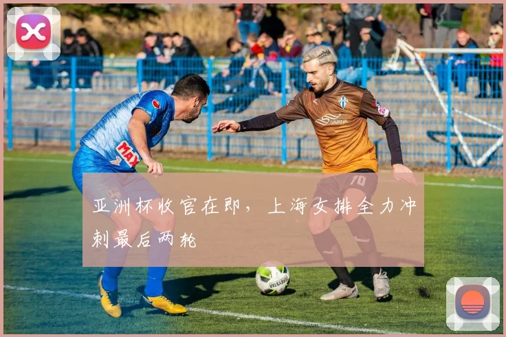 亚洲杯收官在即，上海女排全力冲刺最后两轮
