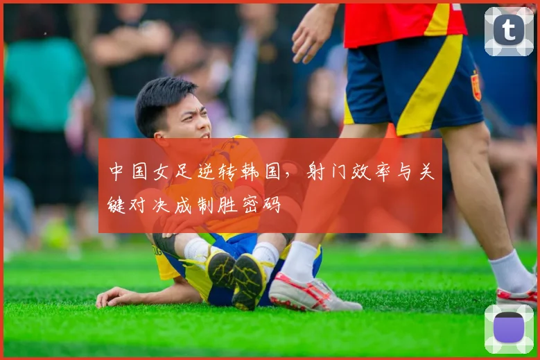 中国女足逆转韩国，射门效率与关键对决成制胜密码