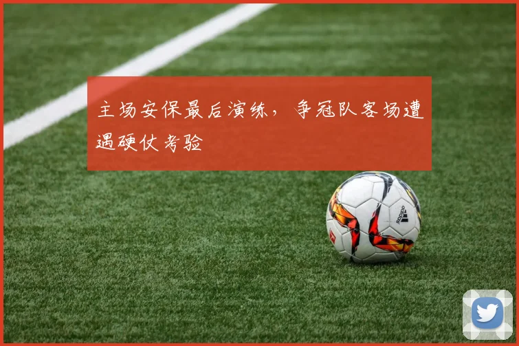 主场安保最后演练,争冠队客场遭遇硬仗考验