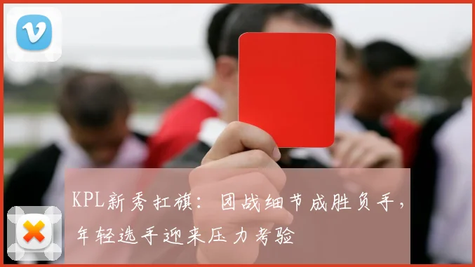 KPL新秀扛旗:团战细节成胜负手,年轻选手迎来压力考验