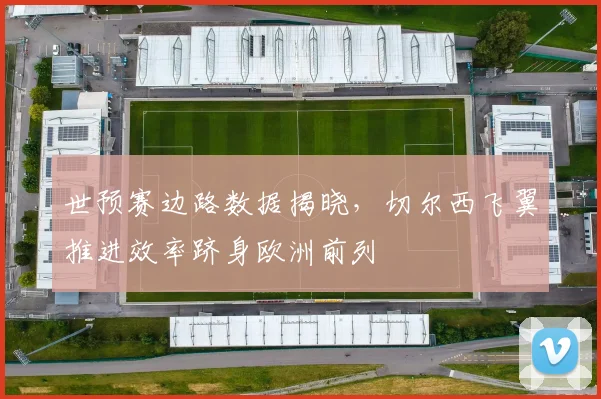 世预赛边路数据揭晓,切尔西飞翼推进效率跻身欧洲前列