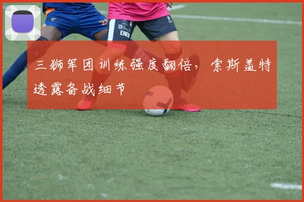 三狮军团训练强度翻倍，索斯盖特透露备战细节 - 2026世界杯