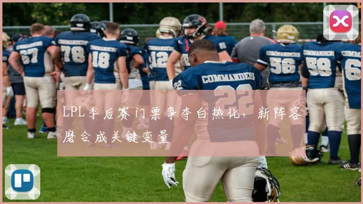LPL季后赛门票争夺白热化,新阵容磨合成关键变量